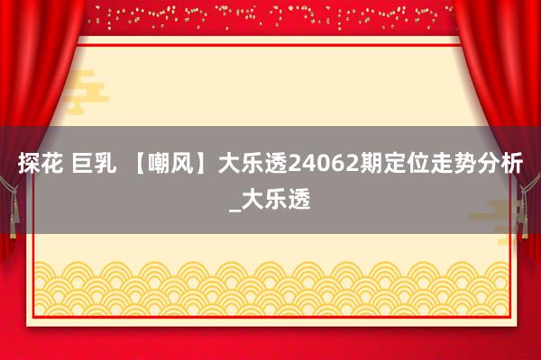 探花 巨乳 【嘲风】大乐透24062期定位走势分析_大乐透