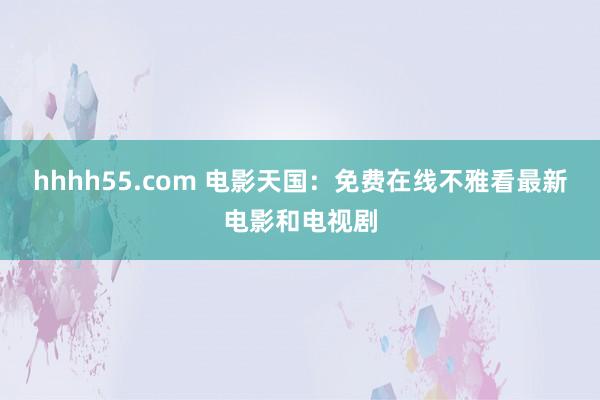 hhhh55.com 电影天国：免费在线不雅看最新电影和电视剧