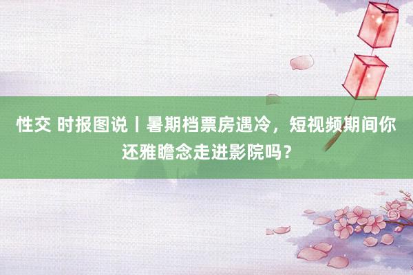 性交 时报图说丨暑期档票房遇冷，短视频期间你还雅瞻念走进影院吗？