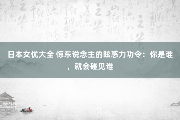 日本女优大全 惊东说念主的眩惑力功令：你是谁，就会碰见谁