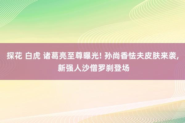 探花 白虎 诸葛亮至尊曝光! 孙尚香怯夫皮肤来袭， 新强人沙僧罗刹登场