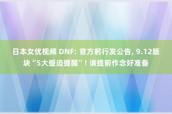 日本女优视频 DNF: 官方躬行发公告， 9.12版块“5大蹙迫提醒”! 请提前作念好准备