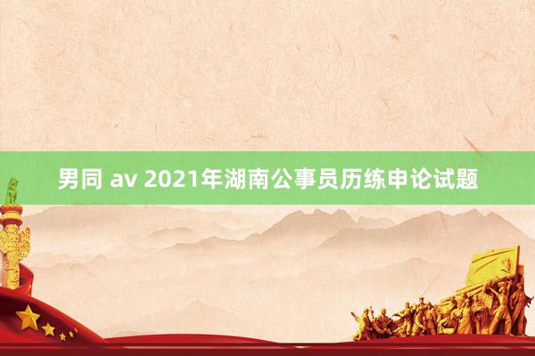 男同 av 2021年湖南公事员历练申论试题