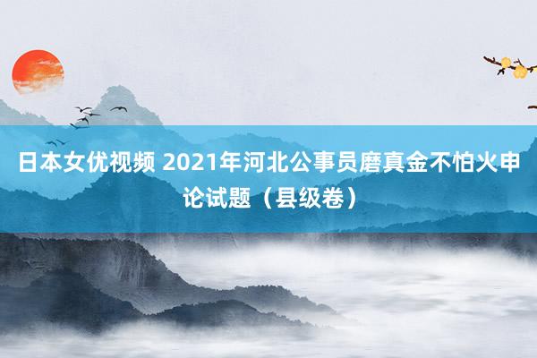 日本女优视频 2021年河北公事员磨真金不怕火申论试题（县级卷）