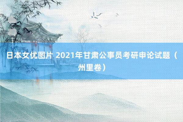 日本女优图片 2021年甘肃公事员考研申论试题（州里卷）