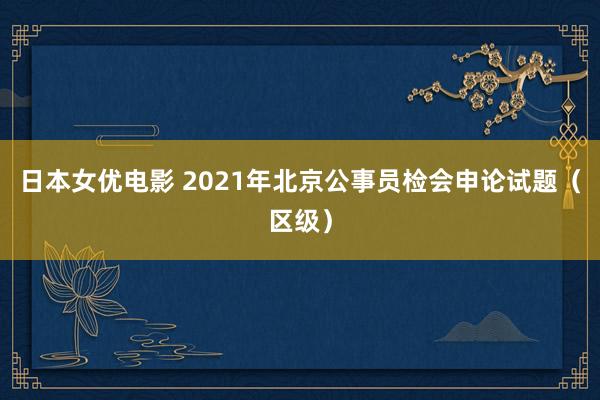 日本女优电影 2021年北京公事员检会申论试题（区级）