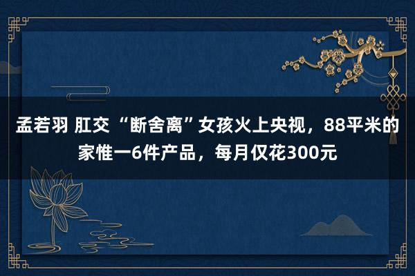 孟若羽 肛交 “断舍离”女孩火上央视，88平米的家惟一6件产品，每月仅花300元