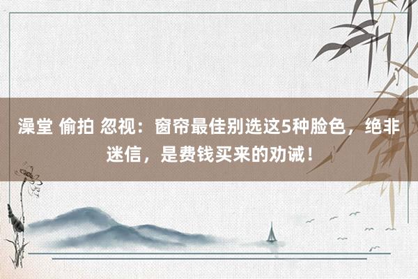 澡堂 偷拍 忽视：窗帘最佳别选这5种脸色，绝非迷信，是费钱买来的劝诫！