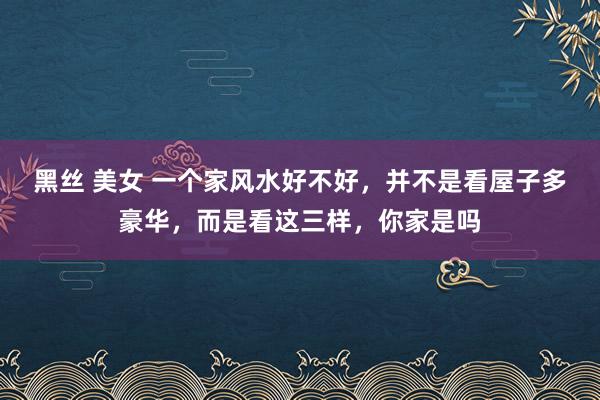 黑丝 美女 一个家风水好不好，并不是看屋子多豪华，而是看这三样，你家是吗