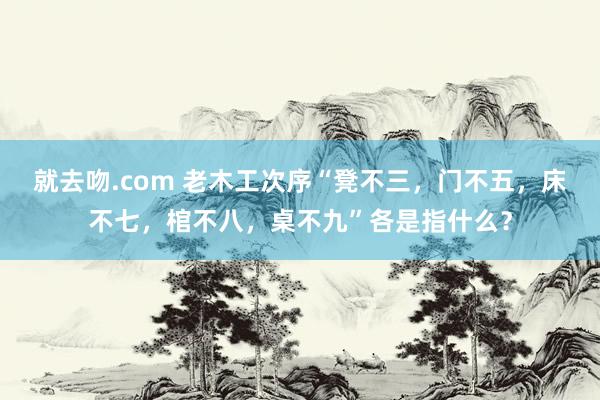 就去吻.com 老木工次序“凳不三，门不五，床不七，棺不八，桌不九”各是指什么？