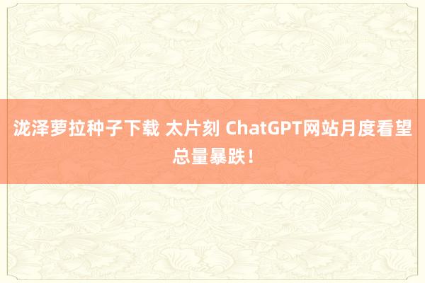 泷泽萝拉种子下载 太片刻 ChatGPT网站月度看望总量暴跌！