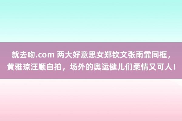 就去吻.com 两大好意思女郑钦文张雨霏同框，黄雅琼汪顺自拍，场外的奥运健儿们柔情又可人！