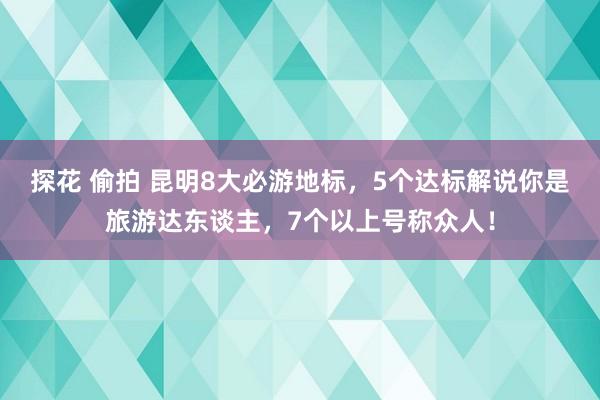 探花 偷拍 昆明8大必游地标，5个达标解说你是旅游达东谈主，7个以上号称众人！