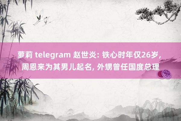 萝莉 telegram 赵世炎: 铁心时年仅26岁， 周恩来为其男儿起名， 外甥曾任国度总理