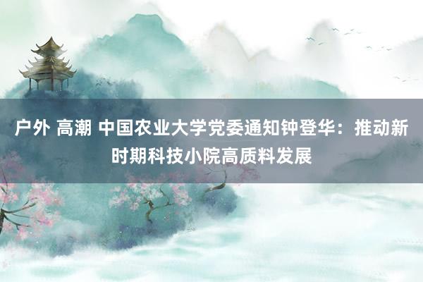 户外 高潮 中国农业大学党委通知钟登华：推动新时期科技小院高质料发展