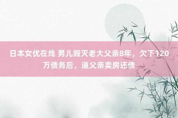 日本女优在线 男儿毁灭老大父亲8年，欠下120万债务后，逼父亲卖房还债