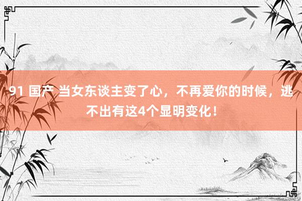 91 国产 当女东谈主变了心，不再爱你的时候，逃不出有这4个显明变化！