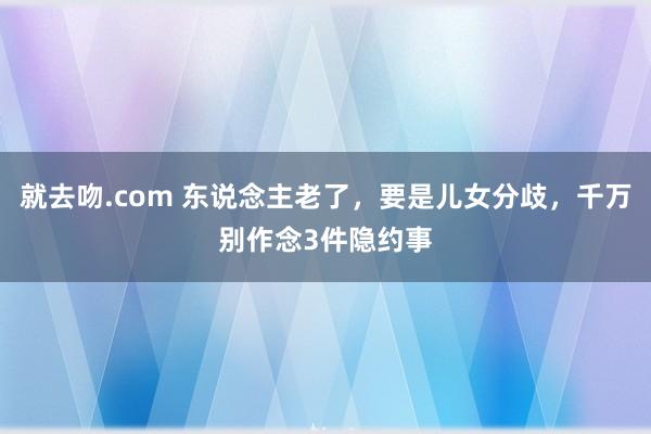 就去吻.com 东说念主老了，要是儿女分歧，千万别作念3件隐约事