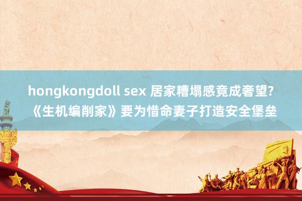 hongkongdoll sex 居家糟塌感竟成奢望? 《生机编削家》要为惜命妻子打造安全堡垒