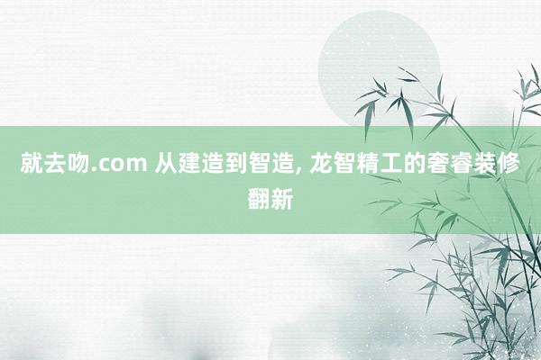 就去吻.com 从建造到智造， 龙智精工的奢睿装修翻新