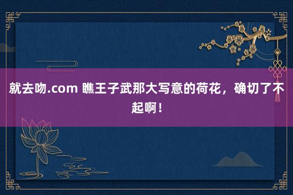 就去吻.com 瞧王子武那大写意的荷花，确切了不起啊！