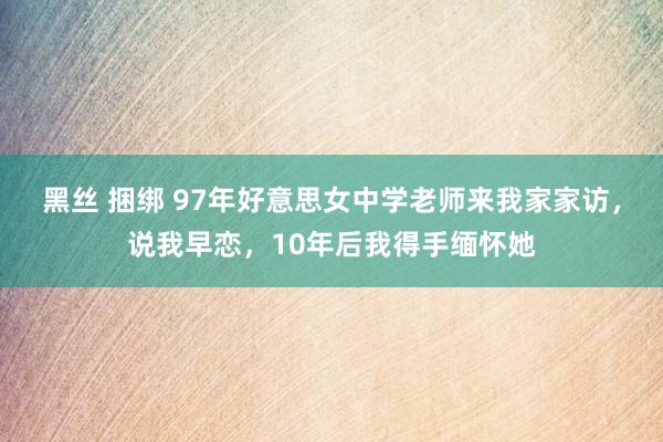 黑丝 捆绑 97年好意思女中学老师来我家家访，说我早恋，10年后我得手缅怀她