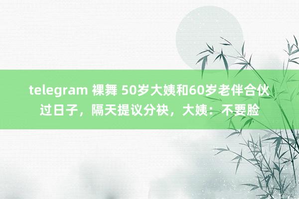 telegram 裸舞 50岁大姨和60岁老伴合伙过日子，隔天提议分袂，大姨：不要脸