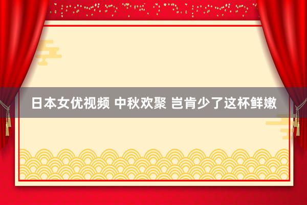 日本女优视频 中秋欢聚 岂肯少了这杯鲜嫩