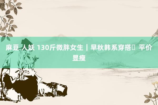 麻豆 人妖 130斤微胖女生｜早秋韩系穿搭✨平价显瘦