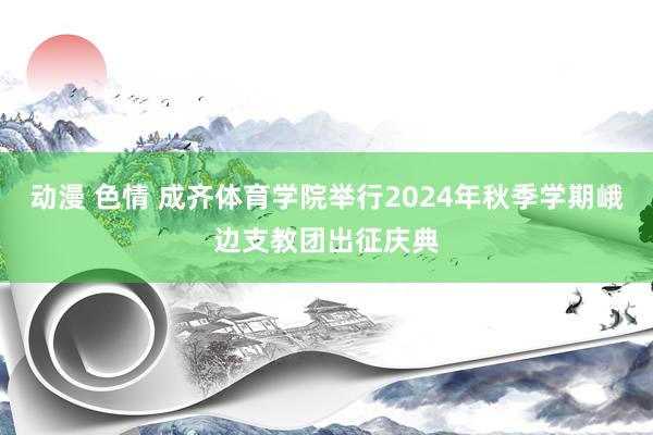 动漫 色情 成齐体育学院举行2024年秋季学期峨边支教团出征庆典