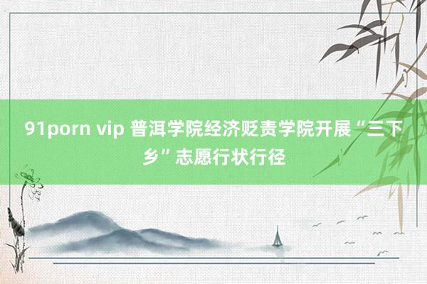 91porn vip 普洱学院经济贬责学院开展“三下乡”志愿行状行径