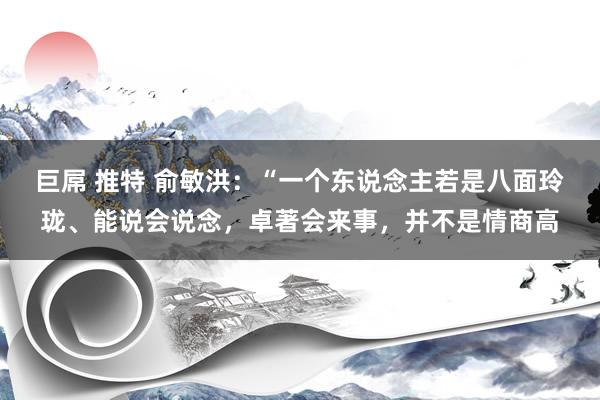 巨屌 推特 俞敏洪：“一个东说念主若是八面玲珑、能说会说念，卓著会来事，并不是情商高