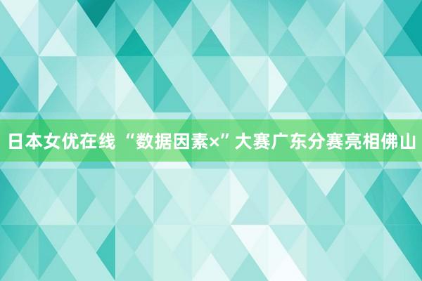 日本女优在线 “数据因素×”大赛广东分赛亮相佛山