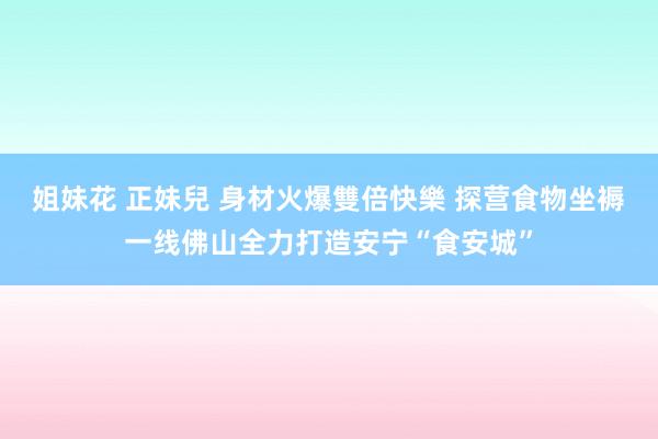 姐妹花 正妹兒 身材火爆雙倍快樂 探营食物坐褥一线佛山全力打造安宁“食安城”