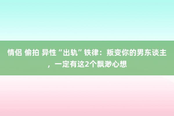 情侣 偷拍 异性“出轨”铁律：叛变你的男东谈主，一定有这2个飘渺心想