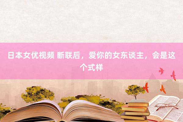 日本女优视频 断联后，爱你的女东谈主，会是这个式样