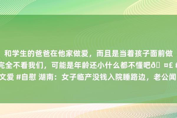 和学生的爸爸在他家做爱，而且是当着孩子面前做爱，太刺激了，孩子完全不看我们，可能是年龄还小什么都不懂吧🤣 #同城 #文爱 #自慰 湖南：女子临产没钱入院睡路边，老公闻雷失箸，网友：还敢嫁给爱情吗