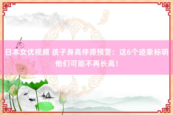 日本女优视频 孩子身高停滞预警：这6个迹象标明他们可能不再长高！