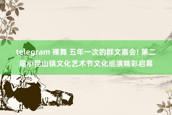 telegram 裸舞 五年一次的群文嘉会! 第二届小昆山镇文化艺术节文化巡演精彩启幕