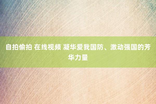 自拍偷拍 在线视频 凝华爱我国防、激动强国的芳华力量