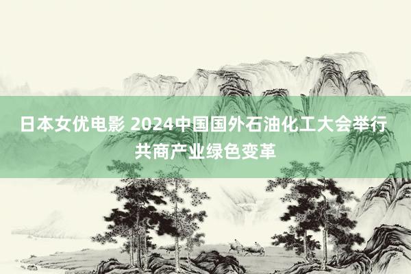 日本女优电影 2024中国国外石油化工大会举行 共商产业绿色变革