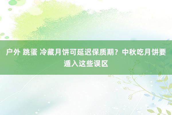 户外 跳蛋 冷藏月饼可延迟保质期？中秋吃月饼要遁入这些误区