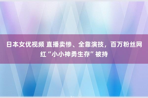 日本女优视频 直播卖惨、全靠演技，百万粉丝网红“小小神勇生存”被持