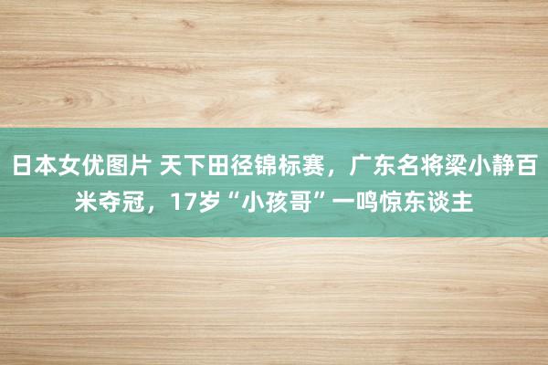 日本女优图片 天下田径锦标赛，广东名将梁小静百米夺冠，17岁“小孩哥”一鸣惊东谈主