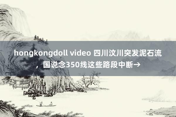 hongkongdoll video 四川汶川突发泥石流，国说念350线这些路段中断→