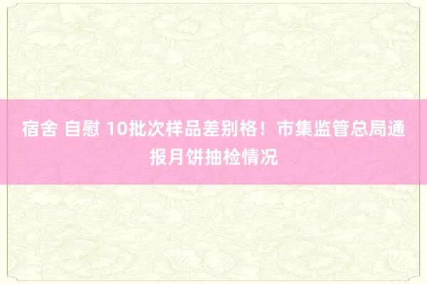 宿舍 自慰 10批次样品差别格！市集监管总局通报月饼抽检情况