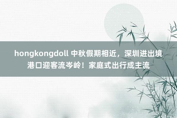 hongkongdoll 中秋假期相近，深圳进出境港口迎客流岑岭！家庭式出行成主流