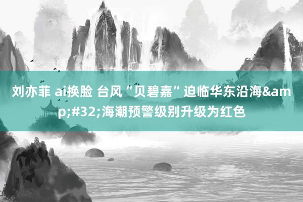 刘亦菲 ai换脸 台风“贝碧嘉”迫临华东沿海&#32;海潮预警级别升级为红色