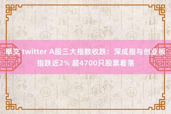 拳交 twitter A股三大指数收跌：深成指与创业板指跌近2% 超4700只股票着落