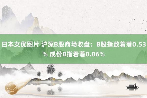 日本女优图片 沪深B股商场收盘：B股指数着落0.53% 成份B指着落0.06%